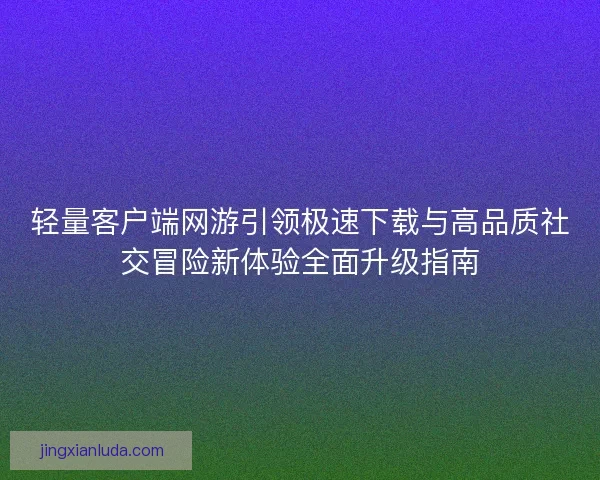 轻量客户端网游引领极速下载与高品质社交冒险新体验全面升级指南