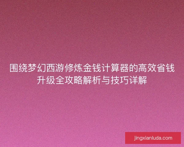 围绕梦幻西游修炼金钱计算器的高效省钱升级全攻略解析与技巧详解