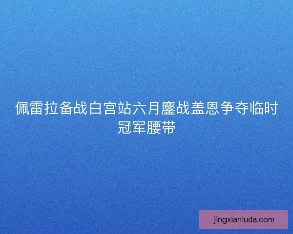 佩雷拉备战白宫站六月鏖战盖恩争夺临时冠军腰带
