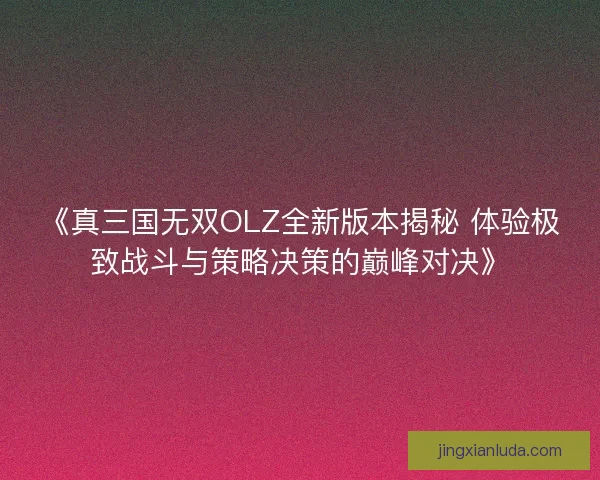 《真三国无双OLZ全新版本揭秘 体验极致战斗与策略决策的巅峰对决》